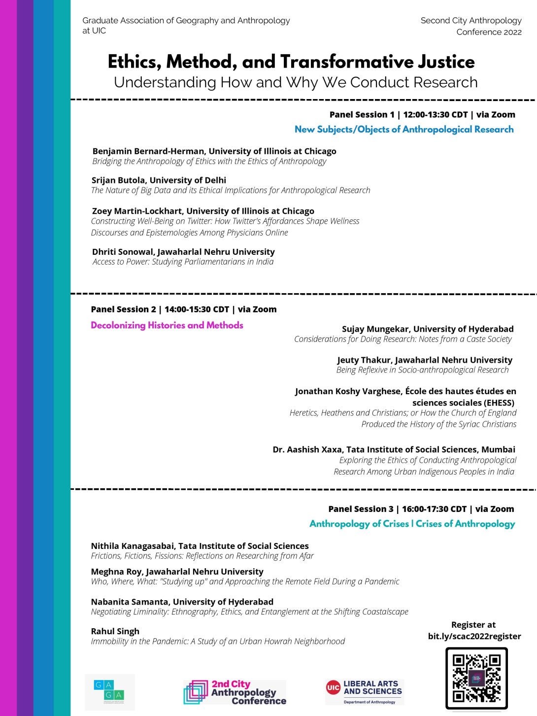 Poster 2 with similar design format, divided into three sections, listing panel details for the conference. The first section reads Panel Session 1 | 12:00-13:30 CDT | via Zoom. This panel is called “New Subjects/Objects of Anthropological Research.” Below this are the details of the panel, including presenter names, institutional affiliations, and titles of each presentation. Here are the details for Panel Session 1:  Benjamin Bernard-Herman, University of Illinois at Chicago. Presentation title: Bridging the Anthropology of Ethics with the Ethics of Anthropology  Srijan Butola, University of Delhi. Presentation title: The Nature of Big Data and its Ethical Implications for Anthropological Research  Zoey Martin-Lockhart, University of Illinois at Chicago. Presentation title: Constructing Well-Being on Twitter: How Twitter’s Affordances Shape Wellness Discourses and Episetmologies Among Physicians Online  Dhriti Sonowal, Jawaharlal Nehru University. Presentation title: Access to Power: Studying Parliamentarians in India  The second section reads Panel Session 2 | 14:00-15:30 CDT | via Zoom. This panel is called “Decolonizing Histories and Methods.” Below this are the details of the panel, including presenter names, institutional affiliations, and titles of each presentation. Here are the details for Panel Session 2:  Sujay Mungekar, University of Hyderabad. Presentation title: Considerations for Doing Research: Notes from a Caste Society  Jeuty Thakur, Jawahrlal Nehru University. Presentation title: Being Reflexive in Socio-anthropological Research  Jonathan Koshy Varghese, École des hautes études en sciences sociales (EHESS). Presentation title: Heretics, Heathens, and Christians; or How the Church of Englanf Produced the History of the Syriac Christians  Dr. Aashish Xaxa, Tata Institute of Social Sciences, Mumbai. Presentation title: Exploring the Ethics of Conducting Anthropological Research Among Urban Indigneous Peoples in India  The third section reads Panel Session 3 | 16:00-17:30 CDT | via Zoom. This panel is called “Anthropology of Crises | Crises of Anthropology.” Below this are the details of the panel, including presenter names, institutional affiliations, and titles of each presentation. Here are the details for Panel Session 3:  Nithila Kanagasabai, Tata Institute of Social Sciences. Presentation title: Frictions, Fictions, Fissions: Reflections on Researching from Afar  Meghna Roy, Jawaharlal Nehru University. Presentation title: Who, Where, What: “Studying Up” and Approaching the Remote Field During a Pandemic  Nabanita Samanta, University of Hyderbad. Presentation title: Negotiating Liminality: Ethnography, Ethics, and Entanglement at the Shifting Coastalscape  Rahul Singh. Presentation title: Immobility in the Pandemic: A Study of an Urban Howrah Neighborhood  Registration links are also provided in QR code and bit.ly/scac2022register.